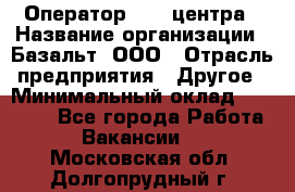 Оператор Call-центра › Название организации ­ Базальт, ООО › Отрасль предприятия ­ Другое › Минимальный оклад ­ 22 000 - Все города Работа » Вакансии   . Московская обл.,Долгопрудный г.